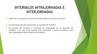 INTERVALOS INTRAJORNADAS E
INTERJORNADAS
 Como fica a situação do intervalo intrajornada em horários noturnos?
 Os intervalos não são computados na jornada de trabalho;
 No período do intervalo é facultado ao empregado (a) se ausentar do
trabalho, e se caso ficar, quando tiver refeitório, e ocorrer acidente, esse
será enquadrado como acidente de trabalho.
 