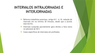 INTERVALOS INTRAJORNADAS E
INTERJORNADAS
 Reforma trabalhista autorizou, artigo 611 – A, III, redução do
intervalo em no mínimo 30 minutos, desde que o acordo
seja escrito.
 Intervalo cumprido parcialmente gera direito a hora extra
no adicional de 50 %
 Casos específicos de intervalos em profissões.
 