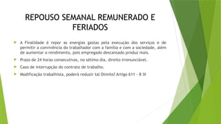 REPOUSO SEMANAL REMUNERADO E
FERIADOS
 A Finalidade é repor as energias gastas pela execução dos serviços e de
permitir a convivência do trabalhador com a família e com a sociedade, além
de aumentar o rendimento, pois empregado descansado produz mais.
 Prazo de 24 horas consecutivas, no sétimo dia, direito irrenunciável.
 Caso de interrupção do contrato de trabalho.
 Modificação trabalhista, poderá reduzir tal Direito? Artigo 611 - B IX
 