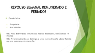 REPOUSO SEMANAL REMUNERADO E
FERIADOS
 Característica:
1. Frequência;
2. Pontualidade.
OBS: Perda do Direito da remuneração mas não do descanso, tolerância de 10
minutos.
OBS: Preferencialmente aos Domingos e se no mesmo trabalho laborar família,
que seja o descanso no mesmo dia.
 