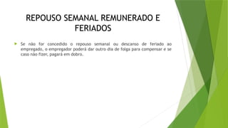 REPOUSO SEMANAL REMUNERADO E
FERIADOS
 Se não for concedido o repouso semanal ou descanso de feriado ao
empregado, o empregador poderá dar outro dia de folga para compensar e se
caso não fizer, pagará em dobro.
 