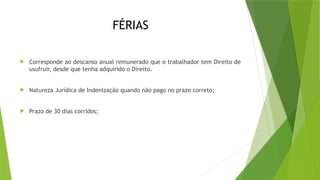 FÉRIAS
 Corresponde ao descanso anual remunerado que o trabalhador tem Direito de
usufruir, desde que tenha adquirido o Direito.
 Natureza Jurídica de Indenização quando não pago no prazo correto;
 Prazo de 30 dias corridos;
 