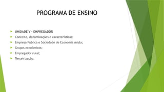PROGRAMA DE ENSINO
 UNIDADE V – EMPREGADOR
 Conceito, denominações e características;
 Empresa Pública e Sociedade de Economia mista;
 Grupos econômicos;
 Empregador rural;
 Terceirização.
 