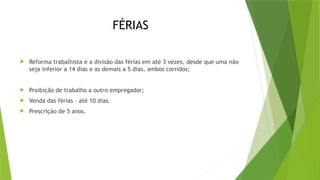 FÉRIAS
 Reforma trabalhista e a divisão das férias em até 3 vezes, desde que uma não
seja inferior a 14 dias e as demais a 5 dias, ambos corridos;
 Proibição de trabalho a outro empregador;
 Venda das férias – até 10 dias.
 Prescrição de 5 anos.
 