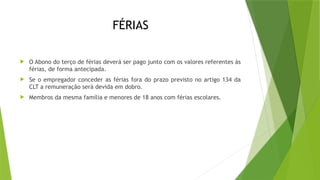 FÉRIAS
 O Abono do terço de férias deverá ser pago junto com os valores referentes às
férias, de forma antecipada.
 Se o empregador conceder as férias fora do prazo previsto no artigo 134 da
CLT a remuneração será devida em dobro.
 Membros da mesma família e menores de 18 anos com férias escolares.
 