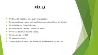 FÉRIAS
 Proibição de trabalhar para outro empregador;
 Comunicação por escrito ao trabalhador com antecedência de 30 dias;
 Possibilidade de Férias Coletivas;
 Possibilidade de “vender” 10 dias de férias;
 Prescrição de férias durante 5 anos;
 Atenção artigo 130 CLT;
 Férias proporcionais;
 Comunicação das férias com 30 dias de antecedência, por escrito.
 