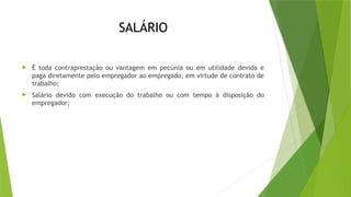 SALÁRIO
 É toda contraprestação ou vantagem em pecúnia ou em utilidade devida e
paga diretamente pelo empregador ao empregado, em virtude de contrato de
trabalho;
 Salário devido com execução do trabalho ou com tempo à disposição do
empregador;
 