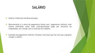 SALÁRIO
 Salário é diferente de Remuneração;
 Remuneração é a soma do pagamento direto com pagamento indireto, este
último entendido como toda contraprestação paga por terceiros ao
trabalhador, em virtude com o contrato de trabalho.
 Exemplo de pagamento indireto: Gorjeta; fato esse que faz com que a gorjeta
integre o salário.
 