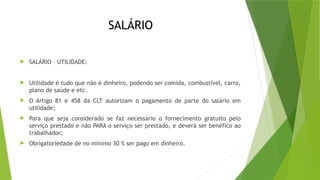 SALÁRIO
 SALÁRIO – UTILIDADE:
 Utilidade é tudo que não é dinheiro, podendo ser comida, combustível, carro,
plano de saúde e etc.
 O Artigo 81 e 458 da CLT autorizam o pagamento de parte do salário em
utilidade;
 Para que seja considerado se faz necessário o fornecimento gratuito pelo
serviço prestado e não PARA o serviço ser prestado, e deverá ser benéfico ao
trabalhador;
 Obrigatoriedade de no mínimo 30 % ser pago em dinheiro.
 