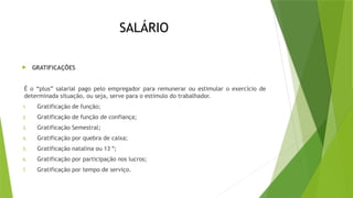 SALÁRIO
 GRATIFICAÇÕES
É o “plus” salarial pago pelo empregador para remunerar ou estimular o exercício de
determinada situação, ou seja, serve para o estímulo do trabalhador.
1. Gratificação de função;
2. Gratificação de função de confiança;
3. Gratificação Semestral;
4. Gratificação por quebra de caixa;
5. Gratificação natalina ou 13 º;
6. Gratificação por participação nos lucros;
7. Gratificação por tempo de serviço.
 