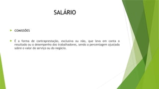 SALÁRIO
 COMISSÕES
 É a forma de contraprestação, exclusiva ou não, que leva em conta o
resultado ou o desempenho dos trabalhadores, sendo a percentagem ajustada
sobre o valor do serviço ou do negócio.
 