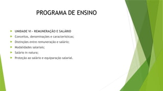 PROGRAMA DE ENSINO
 UNIDADE VI – REMUNERAÇÃO E SALÁRIO
 Conceitos, denominações e características;
 Distinções entre remuneração e salário;
 Modalidades salariais;
 Salário in natura;
 Proteção ao salário e equiparação salarial.
 