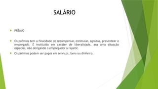 SALÁRIO
 PRÊMIO
 Os prêmios tem a finalidade de recompensar, estimular, agradas, presentear o
empregado. É instituído em caráter de liberalidade, ara uma situação
especial, não obrigando o empregador a repetir.
 Os prêmios podem ser pagos em serviços, bens ou dinheiro.
 