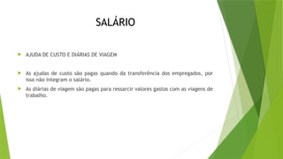 SALÁRIO
 AJUDA DE CUSTO E DIÁRIAS DE VIAGEM
 As ajudas de custo são pagas quando da transferência dos empregados, por
isso não integram o salário.
 As diárias de viagem são pagas para ressarcir valores gastos com as viagens de
trabalho.
 