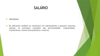 SALÁRIO
 ADICIONAIS
 Os adicionais também se constituem em sobressalários e possuem natureza
salarial, os principais exemplos são periculosidade, insalubridade,
transferência, horário extraordinário e noturno.
 