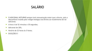 SALÁRIO
 O ADICIONAL NOTURNO sempre terá remuneração maior que o diurno, pois o
desconforto trazido pelo relógio biológico da Direito ao recebimento de tal
adicional;
 A hora é de 52 minutos e 30 segundos;
 Adicional de 20%;
 Horário de 22 horas às 5 horas;
 EXCEÇÕES!!!
 