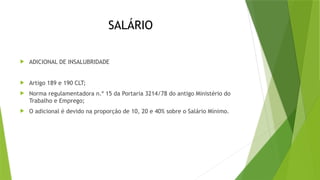 SALÁRIO
 ADICIONAL DE INSALUBRIDADE
 Artigo 189 e 190 CLT;
 Norma regulamentadora n.º 15 da Portaria 3214/78 do antigo Ministério do
Trabalho e Emprego;
 O adicional é devido na proporção de 10, 20 e 40% sobre o Salário Mínimo.
 