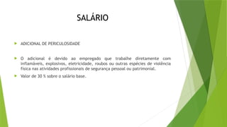SALÁRIO
 ADICIONAL DE PERICULOSIDADE
 O adicional é devido ao empregado que trabalhe diretamente com
inflamáveis, explosivos, eletricidade, roubos ou outras espécies de violência
física nas atividades profissionais de segurança pessoal ou patrimonial.
 Valor de 30 % sobre o salário base.
 