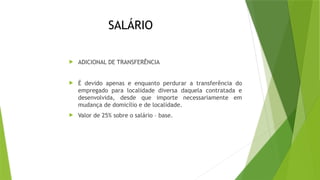 SALÁRIO
 ADICIONAL DE TRANSFERÊNCIA
 É devido apenas e enquanto perdurar a transferência do
empregado para localidade diversa daquela contratada e
desenvolvida, desde que importe necessariamente em
mudança de domicílio e de localidade.
 Valor de 25% sobre o salário – base.
 