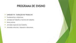 PROGRAMA DE ENSINO
 UNIDADE VII – DURAÇÃO DO TRABALHO
 Fundamentos e objetivos;
 Jornada de Trabalho e horário de trabalho;
 Horas extras;
 Jornadas especiais de trabalho;
 Jornadas noturnas, repousos e descansos.
 
