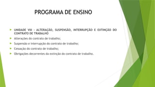 PROGRAMA DE ENSINO
 UNIDADE VIII – ALTERAÇÃO, SUSPENSÃO, INTERRUPÇÃO E EXTINÇÃO DO
CONTRATO DE TRABALHO
 Alterações do contrato de trabalho;
 Suspensão e interrupção do contrato de trabalho;
 Cessação do contrato de trabalho;
 Obrigações decorrentes da extinção do contrato de trabalho.
 