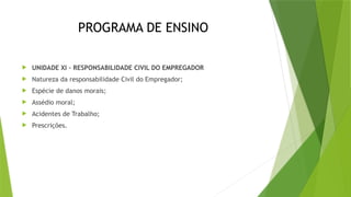 PROGRAMA DE ENSINO
 UNIDADE XI – RESPONSABILIDADE CIVIL DO EMPREGADOR
 Natureza da responsabilidade Civil do Empregador;
 Espécie de danos morais;
 Assédio moral;
 Acidentes de Trabalho;
 Prescrições.
 