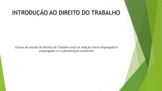 INTRODUÇÃO AO DIREITO DO TRABALHO
A base de estudo do Direito do Trabalho está na relação entre empregado e
empregador e a subordinação existente!
 