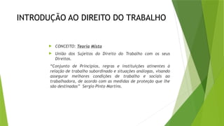 INTRODUÇÃO AO DIREITO DO TRABALHO
 CONCEITO: Teoria Mista
 União dos Sujeitos do Direito do Trabalho com os seus
Direitos.
“Conjunto de Princípios, regras e instituições atinentes à
relação de trabalho subordinado e situações análogas, visando
assegurar melhores condições de trabalho e sociais ao
trabalhadora, de acordo com as medidas de proteção que lhe
são destinadas” Sergio Pinto Martins.
 