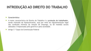 INTRODUÇÃO AO DIREITO DO TRABALHO
 Característica
 A maior característica do Direito do Trabalho é a proteção do trabalhador,
sendo chamado de hipossuficiente, seja por meio da regulamentação legal
das condições mínimas da relação de emprego, ou de medidas sociais
adotadas e implantadas pelo governo e pela sociedade.
 Artigo 7.º Caput da Constituição Federal
 
