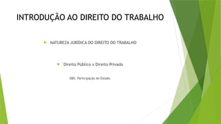 INTRODUÇÃO AO DIREITO DO TRABALHO
 NATUREZA JURÍDICA DO DIREITO DO TRABALHO
 Direito Público x Direito Privado
OBS: Participação do Estado.
 