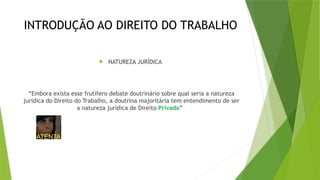 INTRODUÇÃO AO DIREITO DO TRABALHO
 NATUREZA JURÍDICA
“Embora exista esse frutífero debate doutrinário sobre qual seria a natureza
jurídica do Direito do Trabalho, a doutrina majoritária tem entendimento de ser
a natureza jurídica de Direito Privado”
 