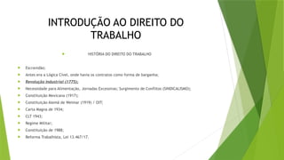INTRODUÇÃO AO DIREITO DO
TRABALHO
 HISTÓRIA DO DIREITO DO TRABALHO
 Escravidão;
 Antes era a Lógica Cível, onde havia os contratos como forma de barganha;
 Revolução Industrial (1775);
 Necessidade para Alimentação, Jornadas Excessivas; Surgimento de Conflitos (SINDICALISMO);
 Constituição Mexicana (1917);
 Constituição Alemã de Weimar (1919) / OIT;
 Carta Magna de 1934;
 CLT 1943;
 Regime Militar;
 Constituição de 1988;
 Reforma Trabalhista, Lei 13.467/17.
 