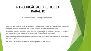 INTRODUÇÃO AO DIREITO DO
TRABALHO
 Flexibilização x Desregulamentação
Importa esclarecer que a Reforma Trabalhista – Lei n.º 13.467/17 produziu
diversas modificações que nos fazem refletir acerca dessa temática.
Entender que no Brasil há uma flexibilização Legal e Sindical, ou seja, a própria
lei prevê reduções de Direitos ou normas coletivas as autorizam.
Outro exemplo são as hipóteses de terceirização que foram ampliadas, conforme
lei n.º 13.429/17.
Estando claramente presentes no artigo 611 – A e B da CLT.
 
