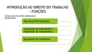 INTRODUÇÃO AO DIREITO DO TRABALHO
- FUNÇÕES
Paz Social Permanente;
Condições de Liberdade e
Dignidade do Trabalhador;
Igualdade de Condições.
EVITAR CONFLITOS ENTRE EMPREGADO E
EMPREGADOR!
 