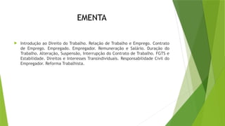 EMENTA
 Introdução ao Direito do Trabalho. Relação de Trabalho e Emprego. Contrato
de Emprego. Empregado. Empregador. Remuneração e Salário. Duração do
Trabalho. Alteração, Suspensão, Interrupção do Contrato de Trabalho. FGTS e
Estabilidade. Direitos e Interesses Transindividuais. Responsabilidade Civil do
Empregador. Reforma Trabalhista.
 