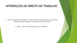 INTRODUÇÃO AO DIREITO DO TRABALHO
 Fontes do Direito do Trabalho: “Fontes do Direito consubstancia a expressão
metafórica para designar a origem das normas jurídicas.”
 OBS: É a partir da FONTE que se cria o DIREITO.
 