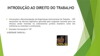 INTRODUÇÃO AO DIREITO DO TRABALHO
 Convenções e Recomendações da Organização Internacional do Trabalho - OIT
necessitam de decreto legislativo aprovado pelo congresso nacional para sua
eficácia sendo inseridas no ordenamento jurídico brasileiro como leis
ordinárias ou emendas à constituição.
 Exemplo Convenção N.º 87
(LIBERDADE SINDICAL)
 