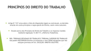 PRINCÍPIOS DO DIREITO DO TRABALHO
 Artigo 8.º CLT versa sobre a falta de disposições legais ou contratuais, as decisões
levarão em conta princípios e regras gerais de Direito, assim como costumes.
 Estudo acerca dos Princípios do Direito do Trabalho e os impactos trazidos
mediante legislação 13.467/17, a Reforma Trabalhista.
 OBS: TRIBUNAIS REGIONAIS DO TRABALHO E TRIBUNAL SUPERIOR DO TRABALHO
não podem RESTRINGIR Direitos já existentes e nem CRIAR obrigações que não
estejam previstas em lei. EXCEÇÃO: DIREITO COLETIVO.
 