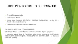 PRINCÍPIOS DO DIREITO DO TRABALHO
 Princípio da proteção
1. In Dubio Pro Misero;
2. Norma Mais Favorável (POLÊMICA – REFORMA TRABALHISTA); - Artigo 620 –
Acordo x Convenção Coletiva;
3. Condição mais Benéficas.(DIREITO ADQUIRIDO)
OBS: DIREITO PROCESSUAL E O ÔNUS DA PROVA.
OBS: Artigo 444 CLT – Autossuficiente ou Hiperssuficiente – Aquele que ganha 2
x o teto do Regime Geral da Previdência Social e Com Diploma de Nível Superior
(POSSIBILIDADE DE PACTUAÇÃO / NEGOCIAÇÃO COM O EMPREGADOR / A – Como se
Sindicatos Fossem).
 