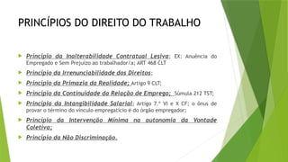 PRINCÍPIOS DO DIREITO DO TRABALHO
 Princípio da Inalterabilidade Contratual Lesiva; EX: Anuência do
Empregado e Sem Prejuízo ao trabalhador/a; ART 468 CLT
 Princípio da Irrenunciabilidade dos Direitos;
 Princípio da Primazia da Realidade; Artigo 9 CLT;
 Princípio da Continuidade da Relação de Emprego; Súmula 212 TST;
 Princípio da Intangibilidade Salarial; Artigo 7.º VI e X CF; o ônus de
provar o término do vínculo empregatício é do órgão empregador;
 Princípio da Intervenção Mínima na autonomia da Vontade
Coletiva;
 Princípio da Não Discriminação.
 