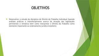 OBJETIVOS
 Desenvolver o estudo da disciplina de Direito do Trabalho Individual fazendo
análises práticas e interdisciplinares acerca da atuação das legislações
pertinentes à temática bem como interpretar o Direito do Trabalho como
elemento importante ao ordenamento jurídico brasileiro.
 