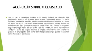 ACORDADO SOBRE O LEGISLADO
 Art. 611-A: A convenção coletiva e o acordo coletivo de trabalho têm
prevalência sobre a lei quando, entre outros, dispuserem sobre: I - pacto
quanto à jornada de trabalho, observados os limites constitucionais; II - banco
de horas anual; III - intervalo intrajornada, respeitado o limite mínimo de
trinta minutos para jornadas superiores a seis horas; IV - adesão ao Programa
Seguro-Emprego (PSE), de que trata a Lei no 13.189, de 19 de novembro de
2015; V - plano de cargos, salários e funções compatíveis com a condição
pessoal do empregado, bem como identificação dos cargos que se enquadram
como funções de confiança;
 