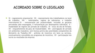 ACORDADO SOBRE O LEGISLADO
 VI - regulamento empresarial; VII - representante dos trabalhadores no local
de trabalho; VIII - teletrabalho, regime de sobreaviso, e trabalho
intermitente; IX - remuneração por produtividade, incluídas as gorjetas
percebidas pelo empregado, e remuneração por desempenho individual; X -
modalidade de registro de jornada de trabalho; XI - troca do dia de feriado;
XII - enquadramento do grau de insalubridade; XIII - prorrogação de jornada
em ambientes insalubres, sem licença prévia das autoridades competentes do
Ministério do Trabalho; XIV - prêmios de incentivo em bens ou serviços,
eventualmente concedidos em programas de incentivo; XV - participação nos
lucros ou resultados da empresa.
 