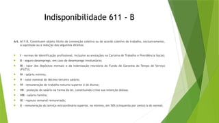 Indisponibilidade 611 - B
Art. 611-B. Constituem objeto ilícito de convenção coletiva ou de acordo coletivo de trabalho, exclusivamente,
a supressão ou a redução dos seguintes direitos:
 I - normas de identificação profissional, inclusive as anotações na Carteira de Trabalho e Previdência Social;
 II - seguro-desemprego, em caso de desemprego involuntário;
 III - valor dos depósitos mensais e da indenização rescisória do Fundo de Garantia do Tempo de Serviço
(FGTS);
 IV - salário mínimo;
 V - valor nominal do décimo terceiro salário;
 VI - remuneração do trabalho noturno superior à do diurno;
 VII - proteção do salário na forma da lei, constituindo crime sua retenção dolosa;
 VIII - salário-família;
 IX - repouso semanal remunerado;
 X - remuneração do serviço extraordinário superior, no mínimo, em 50% (cinquenta por cento) à do normal;
 