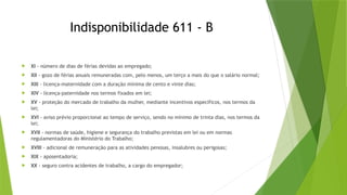 Indisponibilidade 611 - B
 XI - número de dias de férias devidas ao empregado;
 XII - gozo de férias anuais remuneradas com, pelo menos, um terço a mais do que o salário normal;
 XIII - licença-maternidade com a duração mínima de cento e vinte dias;
 XIV - licença-paternidade nos termos fixados em lei;
 XV - proteção do mercado de trabalho da mulher, mediante incentivos específicos, nos termos da
lei;
 XVI - aviso prévio proporcional ao tempo de serviço, sendo no mínimo de trinta dias, nos termos da
lei;
 XVII - normas de saúde, higiene e segurança do trabalho previstas em lei ou em normas
regulamentadoras do Ministério do Trabalho;
 XVIII - adicional de remuneração para as atividades penosas, insalubres ou perigosas;
 XIX - aposentadoria;
 XX - seguro contra acidentes de trabalho, a cargo do empregador;
 
