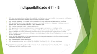 Indisponibilidade 611 - B
 XXI - ação, quanto aos créditos resultantes das relações de trabalho, com prazo prescricional de cinco anos para os trabalhadores
urbanos e rurais, até o limite de dois anos após a extinção do contrato de trabalho;
 XXII - proibição de qualquer discriminação no tocante a salário e critérios de admissão do trabalhador com deficiência;
 XXIII - proibição de trabalho noturno, perigoso ou insalubre a menores de dezoito anos e de qualquer trabalho a menores de
dezesseis anos, salvo na condição de aprendiz, a partir de quatorze anos;
 XXIV - medidas de proteção legal de crianças e adolescentes;
 XXV - igualdade de direitos entre o trabalhador com vínculo empregatício permanente e o trabalhador avulso;
 XXVI - liberdade de associação profissional ou sindical do trabalhador, inclusive o direito de não sofrer, sem sua expressa e prévia
anuência, qualquer cobrança ou desconto salarial estabelecidos em convenção coletiva ou acordo coletivo de trabalho;
 XXVII - direito de greve, competindo aos trabalhadores decidir sobre a oportunidade de exercê-lo e sobre os interesses que devam
por meio dele defender;
 XXVIII - definição legal sobre os serviços ou atividades essenciais e disposições legais sobre o atendimento das necessidades
inadiáveis da comunidade em caso de greve;
 XXIX - tributos e outros créditos de terceiros;
 XXX - as disposições previstas nos arts. 373-A, 390, 392, 392-A, 394, 394-A, 395, 396 e 400 desta Consolidação.
Parágrafo único. Regras sobre duração do trabalho e intervalos não são consideradas como normas de saúde, higiene e segurança do
trabalho para os fins do disposto neste artigo.
 