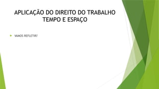 APLICAÇÃO DO DIREITO DO TRABALHO
TEMPO E ESPAÇO
 VAMOS REFLETIR?
 