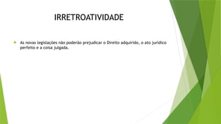 IRRETROATIVIDADE
 As novas legislações não poderão prejudicar o Direito adquirido, o ato jurídico
perfeito e a coisa julgada.
 