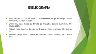 BIBLIOGRAFIA
 BARBOSA GARCIA, Gustavo Filipe. CLT comentada, artigo por artigo. Editora
JusPodivm, 11.º Edição,2023;
 CAIRO JR., Jose. Curso de Direito do Trabalho. Editora JusPodivm, 17.º
Edição. 2021;
 CASSAR, Vólia Bomfim. Direito do Trabalho. Editora Método, 19.º Edição,
2022;
 MARTINS, Sérgio Pinto. Direito do Trabalho. Editora Saraiva, 39 .º edição
2023.
 