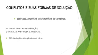 CONFLITOS E SUAS FORMAS DE SOLUÇÃO
 SOLUÇÕES AUTÔNOMAS E HETERÔNOMAS DE CONFLITOS.
1- AUTOTUTELA E AUTOCOMPOSIÇÃO;
2- MEDIAÇÃO, ARBITRAGEM E JURISDIÇÃO.
 OBS: Mediação e divergência doutrinária.
 